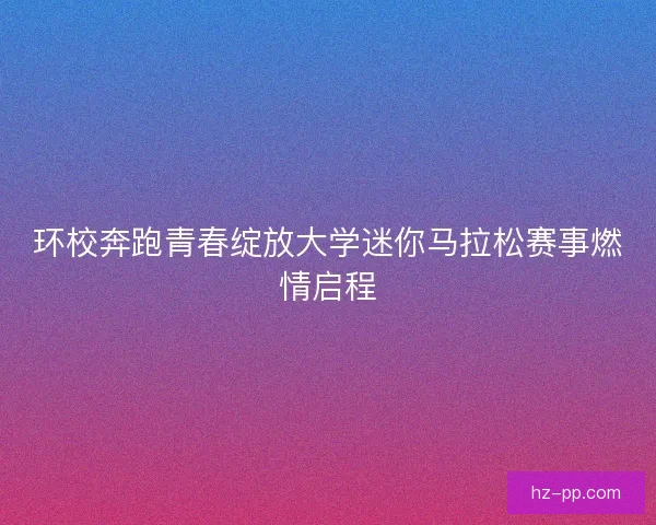 环校奔跑青春绽放大学迷你马拉松赛事燃情启程 环校奔跑青春绽放大学迷你马拉松赛事燃情启程