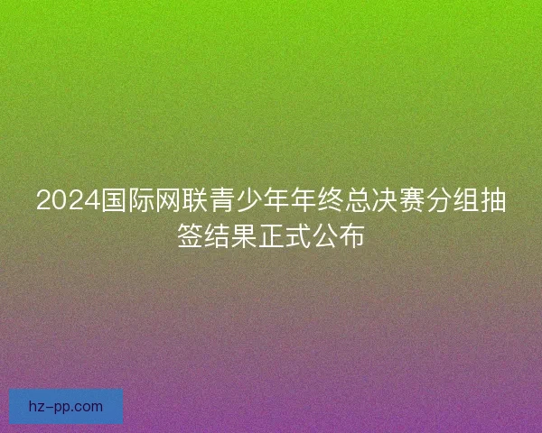 2024国际网联青少年年终总决赛分组抽签结果正式公布