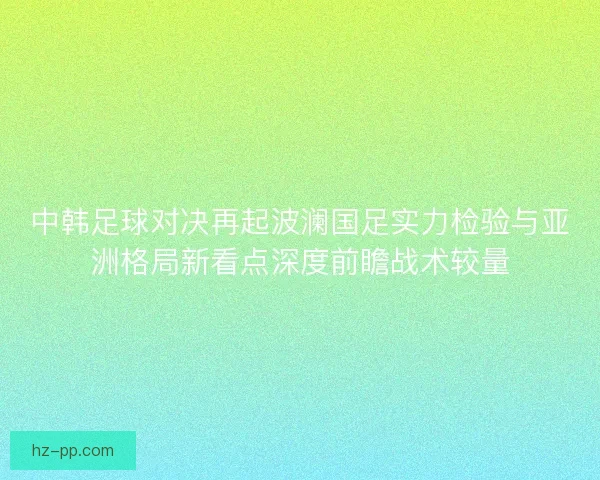 中韩足球对决再起波澜国足实力检验与亚洲格局新看点深度前瞻战术较量