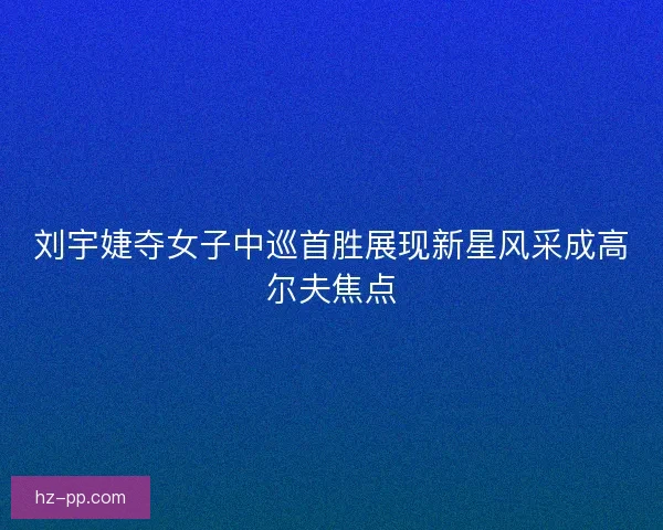 刘宇婕夺女子中巡首胜展现新星风采成高尔夫焦点