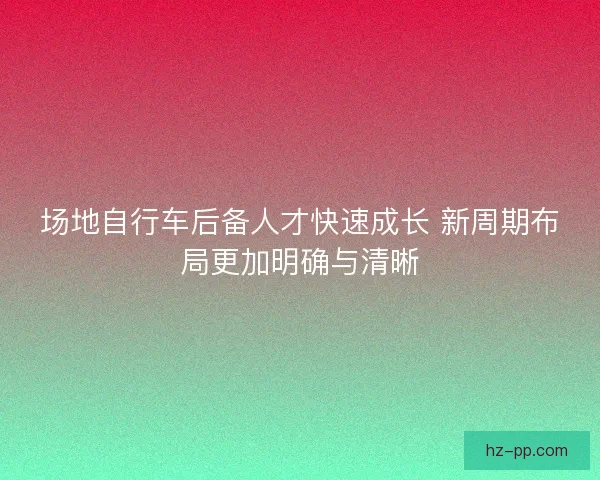 场地自行车后备人才快速成长 新周期布局更加明确与清晰
