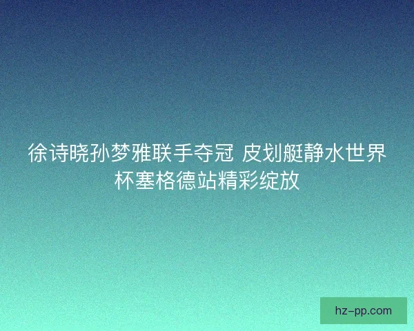 徐诗晓孙梦雅联手夺冠 皮划艇静水世界杯塞格德站精彩绽放