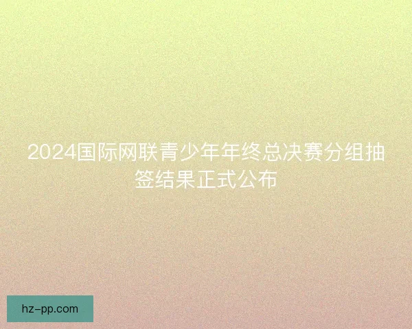 2024国际网联青少年年终总决赛分组抽签结果正式公布
