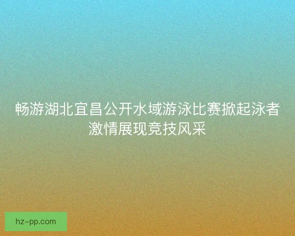 畅游湖北宜昌公开水域游泳比赛掀起泳者激情展现竞技风采