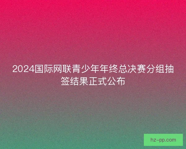 2024国际网联青少年年终总决赛分组抽签结果正式公布
