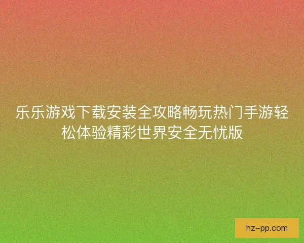乐乐游戏下载安装全攻略畅玩热门手游轻松体验精彩世界安全无忧版