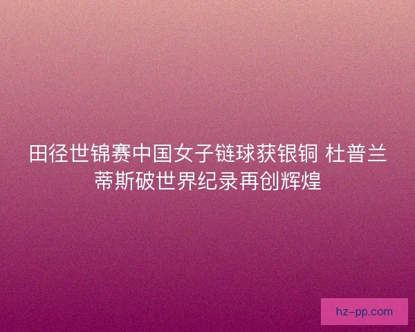 田径世锦赛中国女子链球获银铜 杜普兰蒂斯破世界纪录再创辉煌