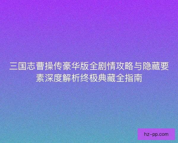 三国志曹操传豪华版全剧情攻略与隐藏要素深度解析终极典藏全指南