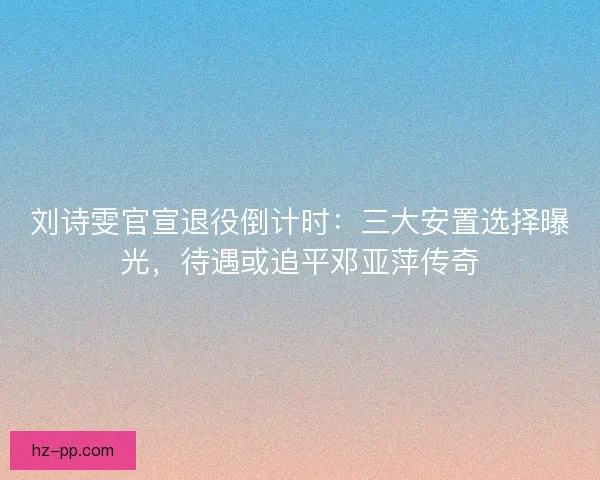 刘诗雯官宣退役倒计时：三大安置选择曝光，待遇或追平邓亚萍传奇