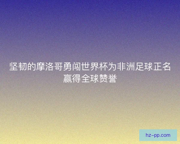 坚韧的摩洛哥勇闯世界杯为非洲足球正名赢得全球赞誉